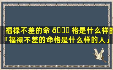 福禄不差的命 🍀 格是什么样的「福禄不差的命格是什么样的人」